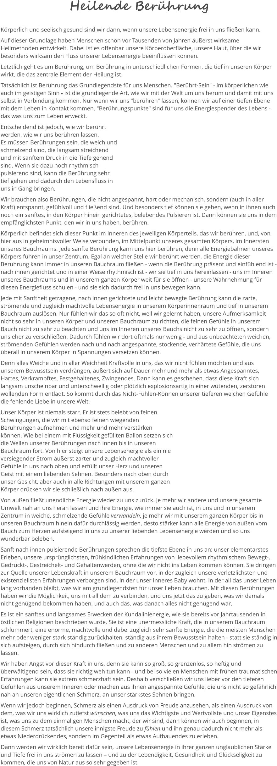 Heilende Berührung Körperlich und seelisch gesund sind wir dann, wenn unsere Lebensenergie frei in uns fließen kann.  Auf dieser Grundlage haben Menschen schon vor Tausenden von Jahren äußerst wirksame Heilmethoden entwickelt. Dabei ist es offenbar unsere Körperoberfläche, unsere Haut, über die wir besonders wirksam den Fluss unserer Lebensenergie beeinflussen können.  Letztlich geht es um Berührung, um Berührung in unterschiedlichen Formen, die tief in unseren Körper wirkt, die das zentrale Element der Heilung ist.  Tatsächlich ist Berührung das Grundlegendste für uns Menschen. "Berührt-Sein" - im körperlichen wie auch im geistigen Sinn - ist die grundlegende Art, wie wir mit der Welt um uns herum und damit mit uns selbst in Verbindung kommen. Nur wenn wir uns "berühren" lassen, können wir auf einer tiefen Ebene mit dem Leben in Kontakt kommen. "Berührungspunkte" sind für uns die Energiespender des Lebens - das was uns zum Leben erweckt.   Entscheidend ist jedoch, wie wir berührt werden, wie wir uns berühren lassen.  Es müssen Berührungen sein, die weich und schmelzend sind, die langsam streichend und mit sanftem Druck in die Tiefe gehend sind. Wenn sie dazu noch rhythmisch pulsierend sind, kann die Berührung sehr tief gehen und dadurch den Lebensfluss in uns in Gang bringen.  Wir brauchen also Berührungen, die nicht angespannt, hart oder mechanisch, sondern (auch in aller Kraft) entspannt, gefühlvoll und fließend sind. Und besonders tief können sie gehen, wenn in ihnen auch noch ein sanftes, in den Körper hinein gerichtetes, belebendes Pulsieren ist. Dann können sie uns in dem empfänglichsten Punkt, den wir in uns haben, berühren.  Körperlich befindet sich dieser Punkt im Inneren des jeweiligen Körperteils, das wir berühren, und, von hier aus in geheimnisvoller Weise verbunden, im Mittelpunkt unseres gesamten Körpers, im Innersten unseres Bauchraums. Jede sanfte Berührung kann uns hier berühren, denn alle Energiebahnen unseres Körpers führen in unser Zentrum. Egal an welcher Stelle wir berührt werden, die Energie dieser Berührung kann immer in unseren Bauchraum fließen - wenn die Berührung präsent und einfühlend ist - nach innen gerichtet und in einer Weise rhythmisch ist - wir sie tief in uns hereinlassen - uns im Inneren unseres Bauchraums und in unserem ganzen Körper weit für sie öffnen - unsere Wahrnehmung für diesen Energiefluss schulen - und sie sich dadurch frei in uns bewegen kann. Jede mit Sanftheit getragene, nach innen gerichtete und leicht bewegte Berührung kann die zarte, strömende und zugleich machtvolle Lebensenergie in unserem Körperinnenraum und tief in unserem Bauchraum auslösen. Nur fühlen wir das so oft nicht, weil wir gelernt haben, unsere Aufmerksamkeit nicht so sehr in unseren Körper und unseren Bauchraum zu richten, die feinen Gefühle in unserem Bauch nicht zu sehr zu beachten und uns im Inneren unseres Bauchs nicht zu sehr zu öffnen, sondern uns eher zu verschließen. Dadurch fühlen wir dort oftmals nur wenig - und aus unbeachteten weichen, strömenden Gefühlen werden nach und nach angespannte, stockende, verhärtete Gefühle, die uns überall in unserem Körper in Spannungen versetzen können.  Denn alles Weiche und in aller Weichheit Kraftvolle in uns, das wir nicht fühlen möchten und aus unserem Bewusstsein verdrängen, äußert sich auf Dauer mehr und mehr als etwas Angespanntes, Hartes, Verkrampftes, Festgehaltenes, Zwingendes. Dann kann es geschehen, dass diese Kraft sich langsam unscheinbar und unterschwellig oder plötzlich explosionsartig in einer wütenden, zerstören wollenden Form entlädt. So kommt durch das Nicht-Fühlen-Können unserer tieferen weichen Gefühle die fehlende Liebe in unsere Welt.  Unser Körper ist niemals starr. Er ist stets belebt von feinen Schwingungen, die wir mit ebenso feinen wiegenden Berührungen aufnehmen und mehr und mehr verstärken können. Wie bei einem mit Flüssigkeit gefüllten Ballon setzen sich die Wellen unserer Berührungen nach innen bis in unseren Bauchraum fort. Von hier steigt unsere Lebensenergie als ein nie versiegender Strom äußerst zarter und zugleich machtvoller Gefühle in uns nach oben und erfüllt unser Herz und unseren Geist mit einem liebenden Sehnen. Besonders nach oben durch unser Gesicht, aber auch in alle Richtungen mit unserem ganzen Körper drücken wir sie schließlich nach außen aus.   Von außen fließt unendliche Energie wieder zu uns zurück. Je mehr wir andere und unsere gesamte Umwelt nah an uns heran lassen und ihre Energie, wie immer sie auch ist, in uns und in unserem Zentrum in weiche, schmelzende Gefühle verwandeln, je mehr wir mit unserem ganzen Körper bis in unseren Bauchraum hinein dafür durchlässig werden, desto stärker kann alle Energie von außen vom Bauch zum Herzen aufsteigend in uns zu unserer liebenden Lebensenergie werden und so uns wunderbar beleben.  Sanft nach innen pulsierende Berührungen sprechen die tiefste Ebene in uns an: unser elementarstes Erleben, unsere ursprünglichsten, frühkindlichen Erfahrungen von liebevollem rhythmischem Bewegt-, Gedrückt-, Gestreichelt- und Gehaltenwerden, ohne die wir nicht ins Leben kommen können. Sie dringen zur Quelle unserer Lebenskraft in unserem Bauchraum vor, in der zugleich unsere verletzlichsten und existenziellsten Erfahrungen verborgen sind, in der unser Inneres Baby wohnt, in der all das unser Leben lang vorhanden bleibt, was wir am grundlegendsten für unser Leben brauchen. Mit diesen Berührungen haben wir die Möglichkeit, uns mit all dem zu verbinden, und uns jetzt das zu geben, was wir damals nicht genügend bekommen haben, und auch das, was danach alles nicht genügend war. Es ist ein sanftes und langsames Erwecken der Kundalinienergie, wie sie bereits vor Jahrtausenden in östlichen Religionen beschrieben wurde. Sie ist eine unermessliche Kraft, die in unserem Bauchraum schlummert, eine enorme, machtvolle und dabei zugleich sehr sanfte Energie, die die meisten Menschen mehr oder weniger stark ständig zurückhalten, ständig aus ihrem Bewusstsein halten - statt sie ständig in sich aufsteigen, durch sich hindurch fließen und zu anderen Menschen und zu allem hin strömen zu lassen.  Wir haben Angst vor dieser Kraft in uns, denn sie kann so groß, so grenzenlos, so heftig und überwältigend sein, dass sie richtig weh tun kann - und bei so vielen Menschen mit frühen traumatischen Erfahrungen kann sie extrem schmerzhaft sein. Deshalb verschließen wir uns lieber vor den tieferen Gefühlen aus unserem Inneren oder machen aus ihnen angespannte Gefühle, die uns nicht so gefährlich nah an unseren eigentlichen Schmerz, an unser stärkstes Sehnen bringen.  Wenn wir jedoch beginnen, Schmerz als einen Ausdruck von Freude anzusehen, als einen Ausdruck von dem, was wir uns wirklich zutiefst wünschen, was uns das Wichtigste und Wertvollste und unser Eigenstes ist, was uns zu dem einmaligen Menschen macht, der wir sind, dann können wir auch beginnen, in diesem Schmerz tatsächlich unsere innigste Freude zu fühlen und ihn genau dadurch nicht mehr als etwas Niederdrückendes, sondern im Gegenteil als etwas Aufbauendes zu erleben. Dann werden wir wirklich bereit dafür sein, unsere Lebensenergie in ihrer ganzen unglaublichen Stärke und Tiefe frei in uns strömen zu lassen – und zu der Lebendigkeit, Gesundheit und Glückseligkeit zu kommen, die uns von Natur aus so sehr gegeben ist.