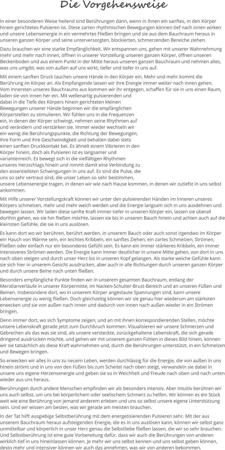 Die Vorgehensweise In einer besonderen Weise heilend sind Berührungen dann, wenn in ihnen ein sanftes, in den Körper hinein gerichtetes Pulsieren ist. Diese zarten rhythmischen Bewegungen können tief nach innen wirken und unsere Lebensenergie in ein vermehrtes Fließen bringen und sie aus dem Bauchraum heraus in unseren ganzen Körper und seine unterversorgten, blockierten, schmerzenden Bereiche ziehen.  Dazu brauchen wir eine starke Empfänglichkeit. Wir entspannen uns, gehen mit unserer Wahrnehmung mehr und mehr nach innen, öffnen in unserer Vorstellung unseren ganzen Körper, öffnen unseren Beckenboden und aus einem Punkt in der Mitte heraus unseren ganzen Bauchraum und nehmen alles, was uns umgibt, was von außen auf uns wirkt, tiefer und tiefer in uns auf.  Mit einem sanften Druck tauchen unsere Hände in den Körper ein. Mehr und mehr kommt die Berührung im Körper an. Als Empfangende lassen wir ihre Energie immer weiter nach innen gehen.  Vom Innersten unseres Bauchraums aus kommen wir ihr entgegen, schaffen für sie in uns einen Raum, laden sie von innen her ein. Mit wellenartig pulsierenden und dabei in die Tiefe des Körpers hinein gerichteten kleinen Bewegungen unserer Hände beginnen wir die empfänglichen Körperstellen zu stimulieren. Wir fühlen uns in die Frequenzen ein, in denen der Körper schwingt, nehmen seine Rhythmen auf und verändern und verstärken sie. Immer wieder wechseln wir ein wenig die Berührungspunkte, die Richtung der Bewegungen, ihre Form und ihre Geschwindigkeit und behalten dabei stets einen sanften Druckkontakt bei. Es ähnelt einem Vibrieren in den Körper hinein, doch als Pulsieren ist es langsamer und variantenreich. Es bewegt sich in die vielfältigen Rhythmen unseres Herzschlags hinein und nimmt damit eine Verbindung zu den essentiellsten Schwingungen in uns auf. Es sind die Pulse, die uns so sehr vertraut sind, die unser Leben so sehr bestimmen, unsere Lebensenergie tragen, in denen wir wie nach Hause kommen, in denen wir zutiefst in uns selbst ankommen.  Mit Hilfe unserer Vorstellungskraft können wir unter den pulsierenden Händen im Inneren unseres Körpers schmelzen, mehr und mehr weich werden und die Energie langsam sich in uns ausdehnen und bewegen lassen. Wir laden diese sanfte Kraft immer tiefer in unseren Körper ein, lassen sie überall dorthin gehen, wo sie hin fließen möchte, lassen sie bis in unseren Bauch hinein und achten auch auf die kleinsten Gefühle, die sie in uns auslösen.  Es kann dort wo wir berühren, berührt werden, in unserem Bauch oder auch sonst irgendwo im Körper ein Hauch von Wärme sein, ein leichtes Kribbeln, ein sanftes Ziehen, ein zartes Schmelzen, Strömen, Fließen oder einfach nur ein besonderes Gefühl sein. Es kann ein immer stärkeres Kribbeln, ein immer intensiveres Strömen werden. Die Energie kann immer deutlicher in unsere Mitte gehen, von dort in uns nach oben steigen und durch unser Herz bis in unseren Kopf gelangen. Als starke weiche Gefühle kann sie sich hier in unserem Gesicht ausdrücken, aber auch in alle Richtungen durch unseren ganzen Körper und durch unsere Beine nach unten fließen.  Besonders empfängliche Punkte finden wir in unserem gesamten Bauchraum, entlang der Meridianverläufe in unserer Körpermitte, im Nacken-Schulter-Brust-Bereich und an unseren Füßen und Beinen. Insbesondere dort, wo in unserem Körper angestaute Spannungen sind, kann unsere Lebensenergie zu wenig fließen. Doch gleichzeitig können wir sie genau hier wiederum am stärksten erwecken und sie von außen nach innen und dadurch von innen nach außen wieder in ein Strömen bringen.  Denn immer dort, wo sich Symptome zeigen, und an mit ihnen korrespondierenden Stellen, möchte unsere Lebenskraft gerade jetzt zum Durchbruch kommen. Visualisieren wir unsere Schmerzen und Gebrechen als das was sie sind, als unsere versteckte, zurückgehaltene Lebenskraft, die sich gerade dringend ausdrücken möchte, und gehen wir mit unserem ganzen Fühlen in dieses Bild hinein, können wir sie tatsächlich als diese Kraft wahrnehmen und, durch die Berührungen unterstützt, in ein Schmelzen und Bewegen bringen.   So erwecken wir alles in uns zu neuem Leben, werden durchlässig für die Energie, die von außen in uns hinein strömt und in uns von den Füßen bis zum Scheitel nach oben steigt, verwandeln sie dabei in unsere uns eigene Herzensenergie und geben sie so in Weichheit und Freude nach oben und nach unten wieder aus uns heraus.  Berührungen durch andere Menschen empfinden wir als besonders intensiv. Aber intuitiv berühren wir uns auch selbst, um uns bei körperlichem oder seelischem Schmerz zu helfen. Wir können es ein Stück weit wie eine Berührung von jemand anderem erleben und uns so selbst unsere eigene Unterstützung sein. Und wir wissen am besten, was wir gerade am meisten brauchen.  In der Tat hilft ausgiebige Selbstberührung mit dem energetisierenden Pulsieren sehr. Mit der aus unserem Bauchraum heraus aufsteigenden Energie, die es in uns auslösen kann, können wir selbst ganz unmittelbar und körperlich in unser Herz genau die Selbstliebe fließen lassen, die wir so sehr brauchen. Und Selbstberührung ist eine gute Vorbereitung dafür, dass wir auch die Berührungen von anderen wirklich tief in uns hineinlassen können. Je mehr wir uns selbst kennen und uns selbst geben können, desto mehr und intensiver können wir auch das annehmen, was wir von anderen bekommen.